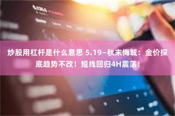 炒股用杠杆是什么意思 5.19—秋末悔城：金价探底趋势不改！短线回归4H震荡！