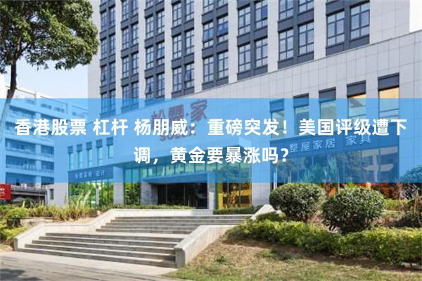 香港股票 杠杆 杨朋威：重磅突发！美国评级遭下调，黄金要暴涨吗？