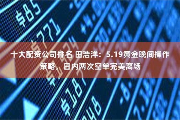 十大配资公司排名 田浩洋：5.19黄金晚间操作策略，日内两次空单完美离场