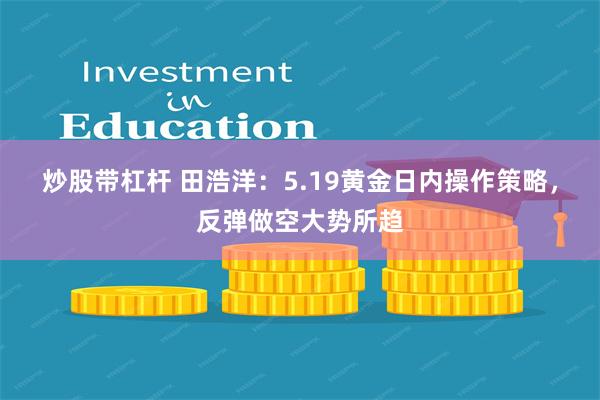 炒股带杠杆 田浩洋：5.19黄金日内操作策略，反弹做空大势所趋