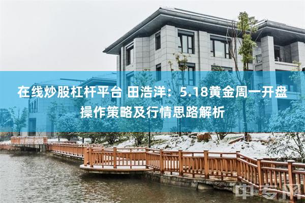 在线炒股杠杆平台 田浩洋：5.18黄金周一开盘操作策略及行情思路解析