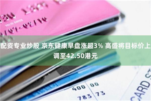 配资专业炒股 京东健康早盘涨超3% 高盛将目标价上调至42.50港元