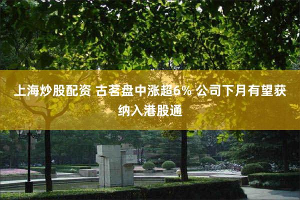 上海炒股配资 古茗盘中涨超6% 公司下月有望获纳入港股通