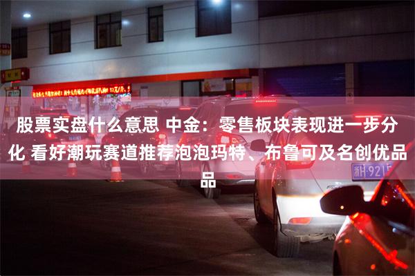 股票实盘什么意思 中金：零售板块表现进一步分化 看好潮玩赛道推荐泡泡玛特、布鲁可及名创优品