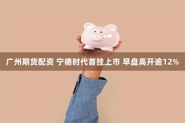 广州期货配资 宁德时代首挂上市 早盘高开逾12%