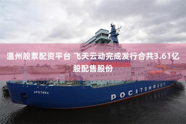 温州股票配资平台 飞天云动完成发行合共3.61亿股配售股份