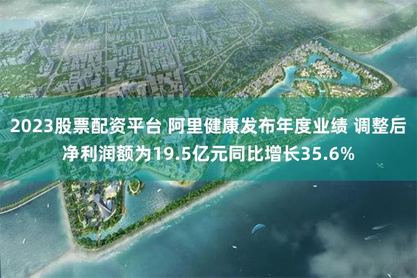 2023股票配资平台 阿里健康发布年度业绩 调整后净利润额为19.5亿元同比增长35.6%