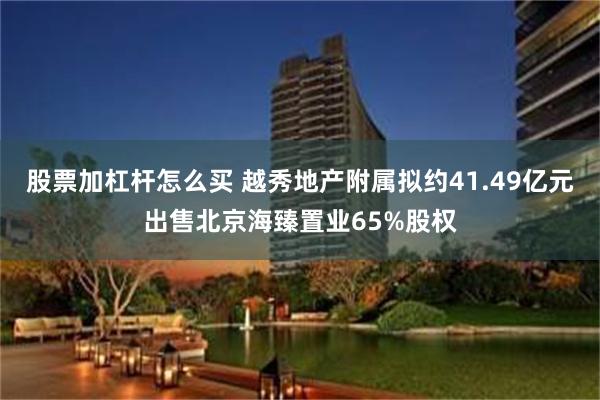 股票加杠杆怎么买 越秀地产附属拟约41.49亿元出售北京海臻置业65%股权