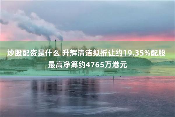 炒股配资是什么 升辉清洁拟折让约19.35%配股 最高净筹约4765万港元