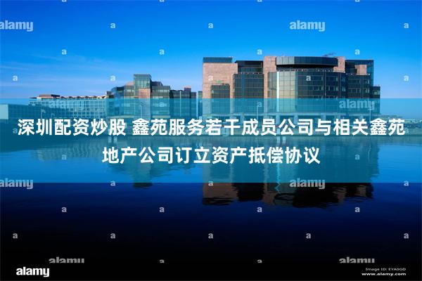 深圳配资炒股 鑫苑服务若干成员公司与相关鑫苑地产公司订立资产抵偿协议
