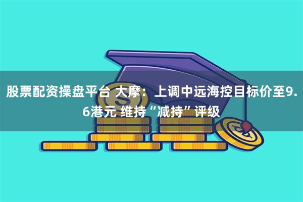股票配资操盘平台 大摩：上调中远海控目标价至9.6港元 维持“减持”评级