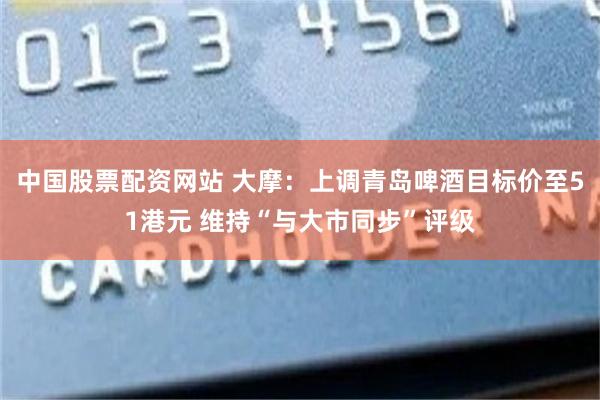 中国股票配资网站 大摩：上调青岛啤酒目标价至51港元 维持“与大市同步”评级