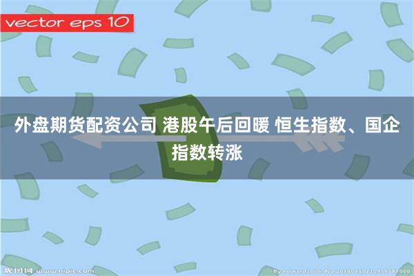 外盘期货配资公司 港股午后回暖 恒生指数、国企指数转涨