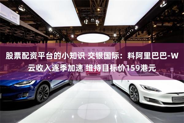 股票配资平台的小知识 交银国际：料阿里巴巴-W云收入逐季加速 维持目标价159港元