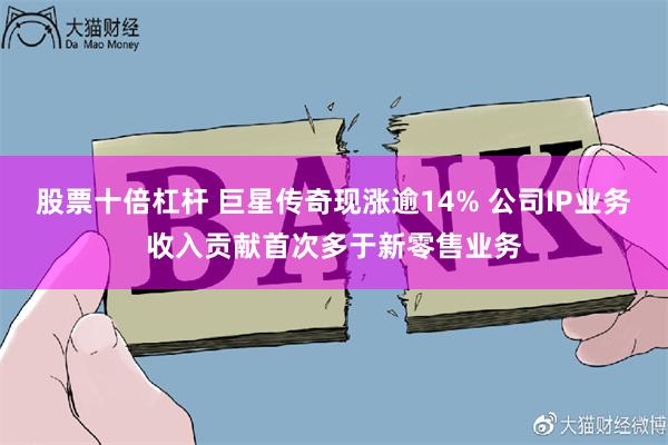 股票十倍杠杆 巨星传奇现涨逾14% 公司IP业务收入贡献首次多于新零售业务