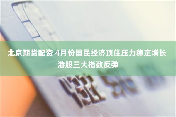 北京期货配资 4月份国民经济顶住压力稳定增长 港股三大指数反弹