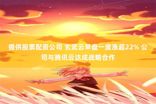 提供股票配资公司 玄武云早盘一度涨超22% 公司与腾讯云达成战略合作