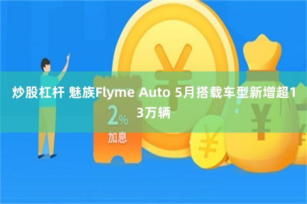 炒股杠杆 魅族Flyme Auto 5月搭载车型新增超13万辆