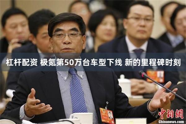 杠杆配资 极氪第50万台车型下线 新的里程碑时刻