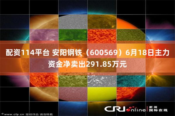 配资114平台 安阳钢铁（600569）6月18日主力资金净卖出291.85万元