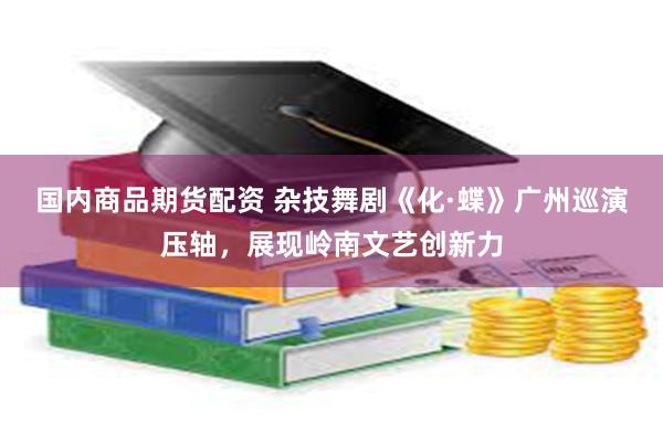 国内商品期货配资 杂技舞剧《化·蝶》广州巡演压轴，展现岭南文艺创新力