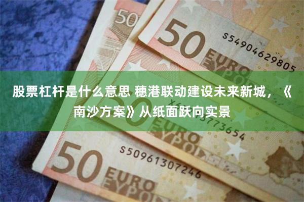 股票杠杆是什么意思 穗港联动建设未来新城，《南沙方案》从纸面跃向实景