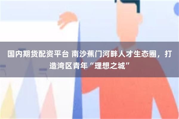 国内期货配资平台 南沙蕉门河畔人才生态圈，打造湾区青年“理想之城”