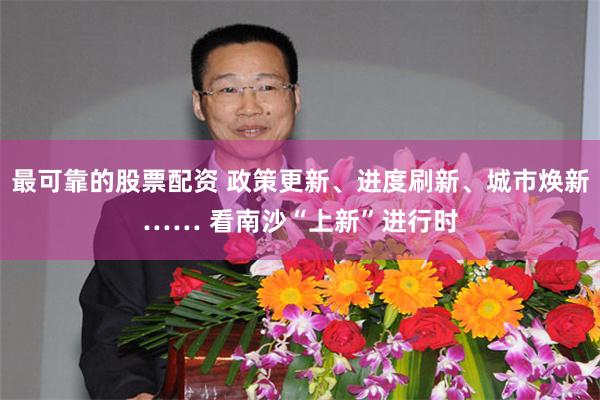 最可靠的股票配资 政策更新、进度刷新、城市焕新…… 看南沙“上新”进行时
