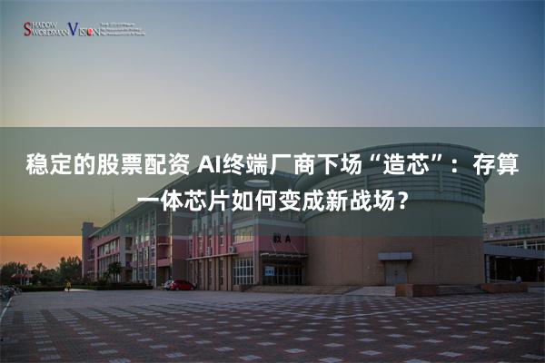 稳定的股票配资 AI终端厂商下场“造芯”：存算一体芯片如何变成新战场？