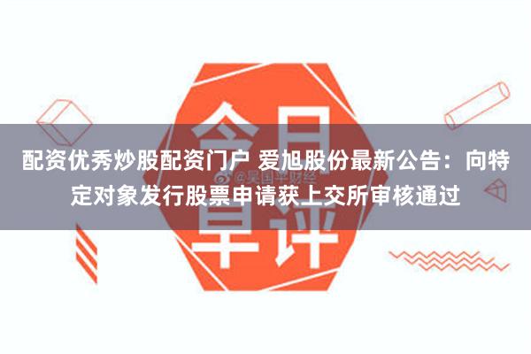 配资优秀炒股配资门户 爱旭股份最新公告：向特定对象发行股票申请获上交所审核通过