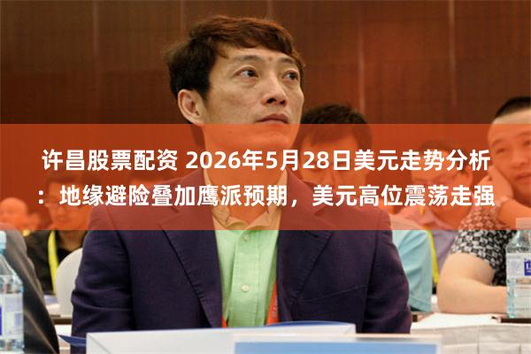 许昌股票配资 2026年5月28日美元走势分析：地缘避险叠加鹰派预期，美元高位震荡走强