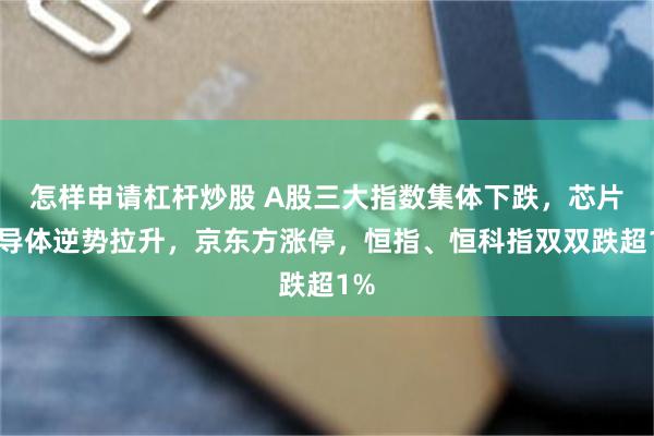怎样申请杠杆炒股 A股三大指数集体下跌,芯片半导体逆势拉升,京东方涨停,恒指、恒科指双双跌超1%