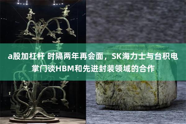 a股加杠杆 时隔两年再会面，SK海力士与台积电掌门谈HBM和先进封装领域的合作