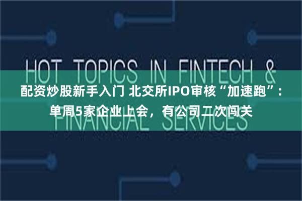 配资炒股新手入门 北交所IPO审核“加速跑”：单周5家企业上会，有公司二次闯关