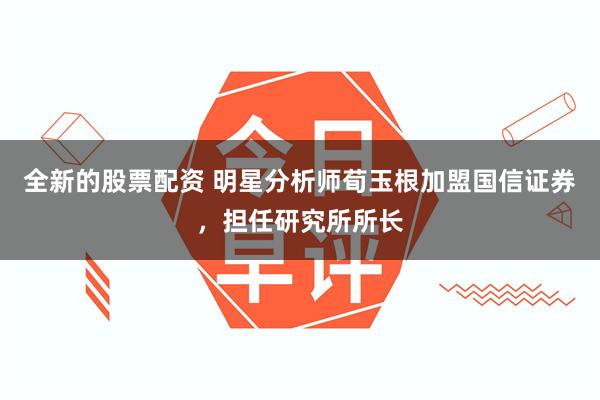 全新的股票配资 明星分析师荀玉根加盟国信证券,担任研究所所长