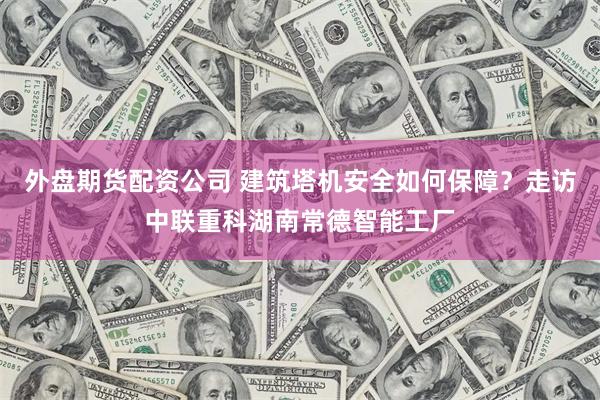 外盘期货配资公司 建筑塔机安全如何保障？走访中联重科湖南常德智能工厂