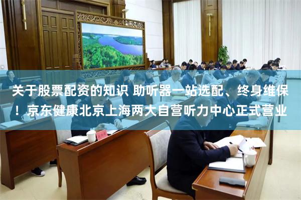 关于股票配资的知识 助听器一站选配、终身维保!京东健康北京上海两大自营听力中心正式营业