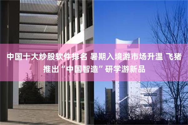 中国十大炒股软件排名 暑期入境游市场升温 飞猪推出“中国智造”研学游新品