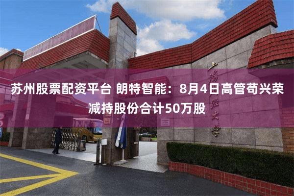 苏州股票配资平台 朗特智能:8月4日高管苟兴荣减持股份合计50万股