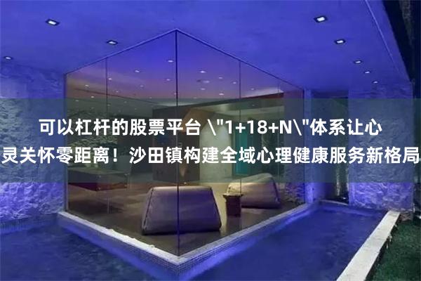 可以杠杆的股票平台 ＂1+18+N＂体系让心灵关怀零距离！沙田镇构建全域心理健康服务新格局