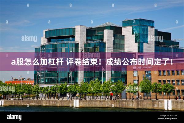 a股怎么加杠杆 评卷结束！成绩公布时间定了！