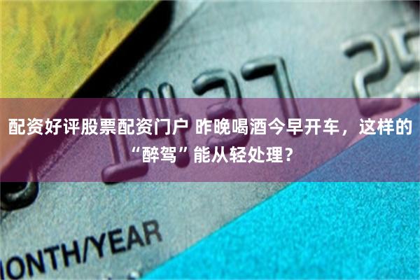 配资好评股票配资门户 昨晚喝酒今早开车，这样的“醉驾”能从轻处理？