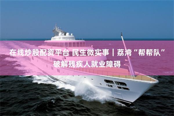 在线炒股配资平台 民生微实事|荔湾“帮帮队”破解残疾人就业障碍