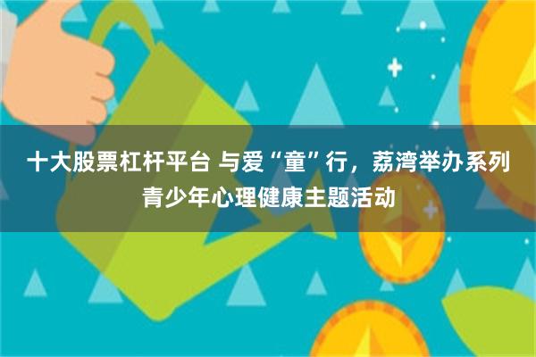十大股票杠杆平台 与爱“童”行，荔湾举办系列青少年心理健康主题活动
