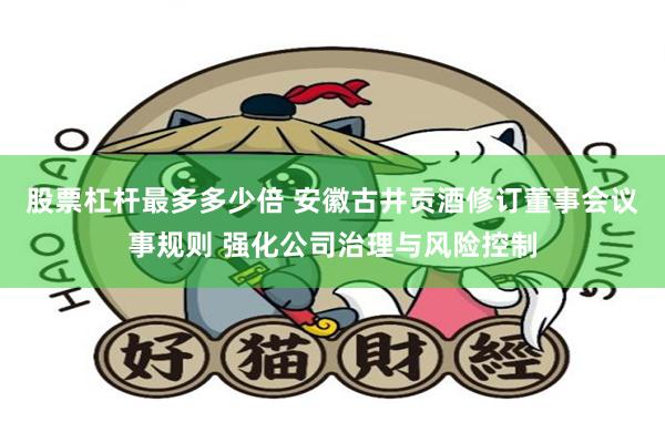 股票杠杆最多多少倍 安徽古井贡酒修订董事会议事规则 强化公司治理与风险控制