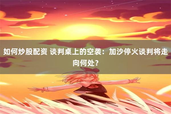 如何炒股配资 谈判桌上的空袭：加沙停火谈判将走向何处？