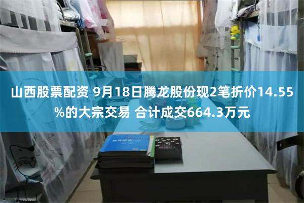 山西股票配资 9月18日腾龙股份现2笔折价14.55%的大宗交易 合计成交664.3万元