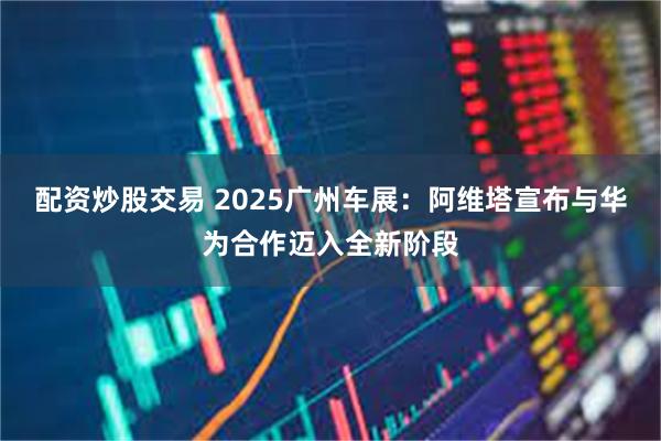 配资炒股交易 2025广州车展：阿维塔宣布与华为合作迈入全新阶段