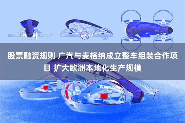 股票融资规则 广汽与麦格纳成立整车组装合作项目 扩大欧洲本地化生产规模