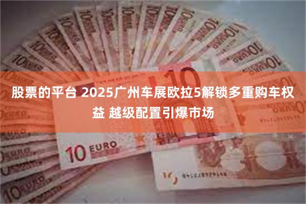 股票的平台 2025广州车展欧拉5解锁多重购车权益 越级配置引爆市场